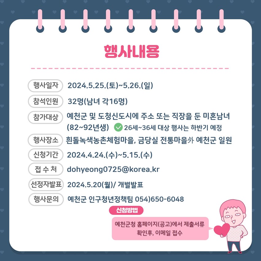 행사내용 행사일자 : 2024. 5. 25.(토) ~ 5. 26.(일) 참석인원 : 32명(남녀 각16명) 참가대상 : 예천군 및 도청신도시에 주소 또는 직장을 둔 미혼남녀(82~92년생) *26세~36세 대상 행사는 하반기 예정 행사장소 : 흰돌녹색농촌체험마을, 금당실 전통마을 外 예천군 일원 신청기간 : 2024. 4. 24.(수) ~ 5. 15.(수) 접수처 : dohyeong0725@korea.kr 선정자발표 : 2024. 5. 20.(월) / 개별발표 행사문의 : 예천군 인구청년정책팀 054)650-6048 신청방법 : 예천군청 홈페이지(공고)에서 제출서류 확인 후, 이메일 접수
